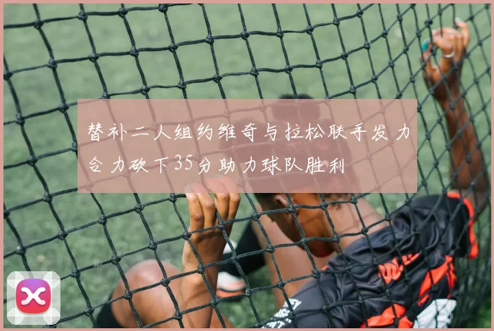 替补二人组约维奇与拉松联手发力合力砍下35分助力球队胜利