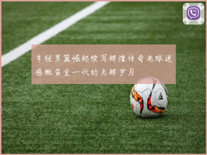 年轻男篮崛起续写辉煌传奇老球迷感慨黄金一代的光辉岁月