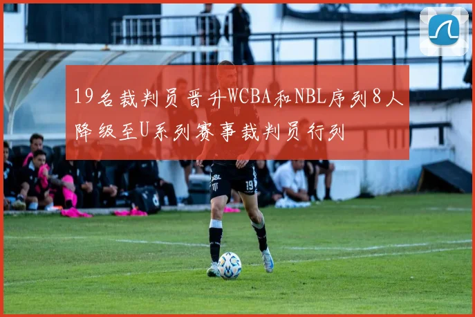 19名裁判员晋升WCBA和NBL序列8人降级至U系列赛事裁判员行列