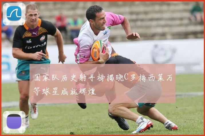 国家队历史射手榜揭晓C罗梅西莱万等球星成就辉煌