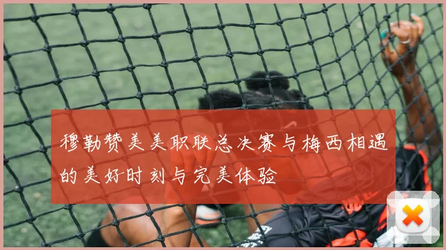 穆勒赞美美职联总决赛与梅西相遇的美好时刻与完美体验