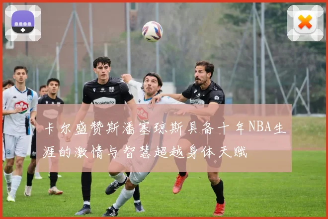 卡尔盛赞斯潘塞琼斯具备十年NBA生涯的激情与智慧超越身体天赋