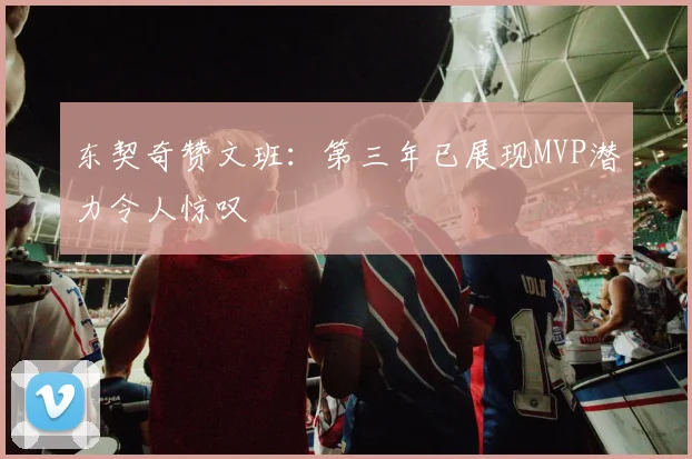 东契奇赞文班：第三年已展现MVP潜力令人惊叹