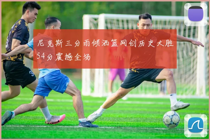 尼克斯三分雨倾洒篮网创历史大胜54分震撼全场