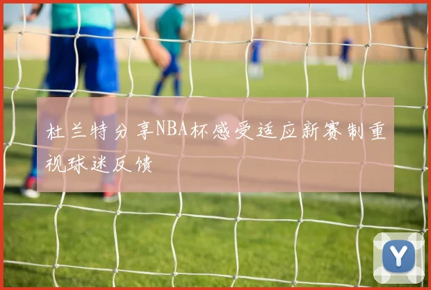 杜兰特分享NBA杯感受适应新赛制重视球迷反馈