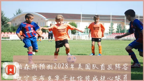 帕森斯预测2028年美国队首发阵容坎宁安布克华子杜伦将成核心球员