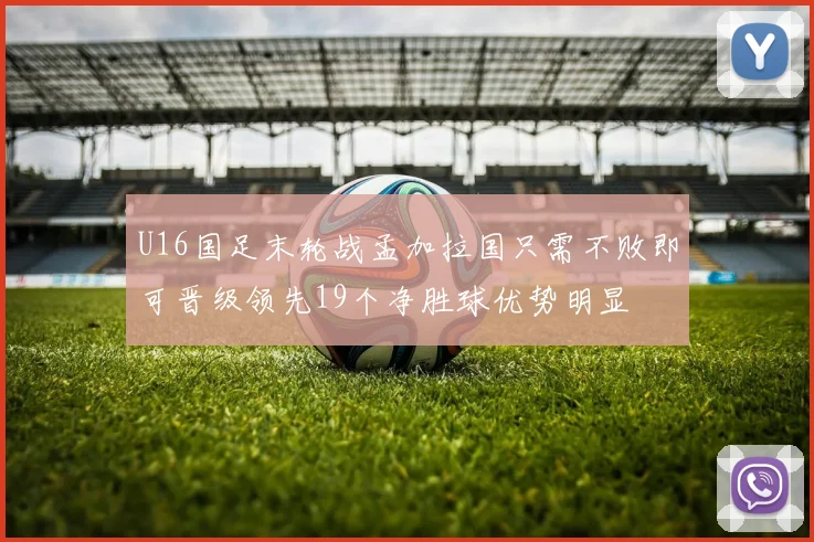 U16国足末轮战孟加拉国只需不败即可晋级领先19个净胜球优势明显