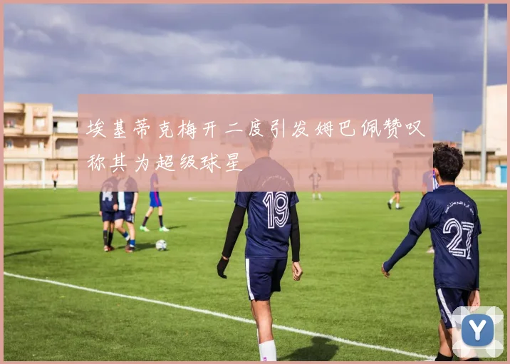 埃基蒂克梅开二度引发姆巴佩赞叹称其为超级球星