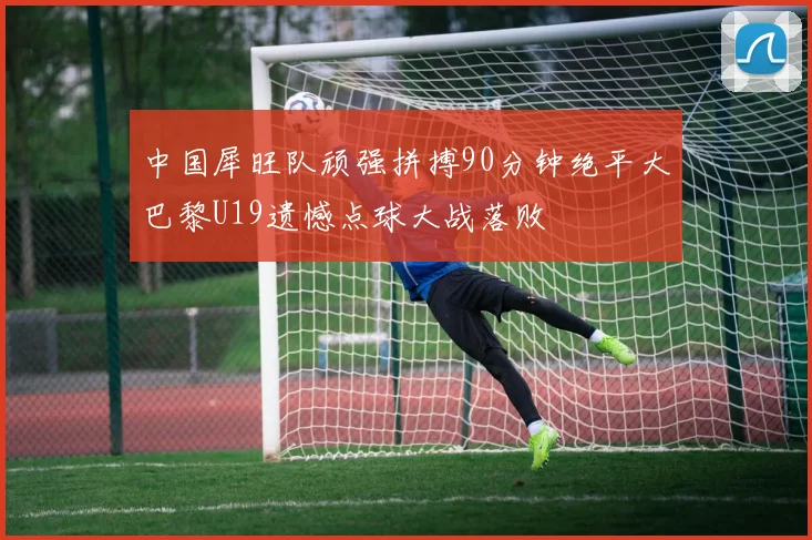 中国犀旺队顽强拼搏90分钟绝平大巴黎U19遗憾点球大战落败