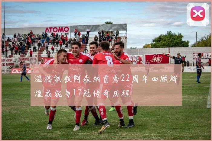 温格执教阿森纳首秀22周年回顾辉煌成就与17冠传奇历程