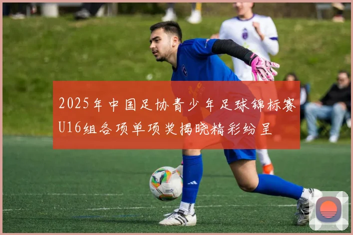 2025年中国足协青少年足球锦标赛U16组各项单项奖揭晓精彩纷呈