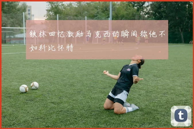 铁林回忆激励马克西的瞬间称他不如科比怀特