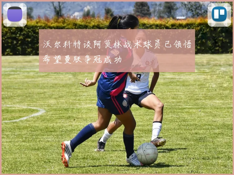 沃尔科特谈阿莫林战术球员已领悟希望曼联争冠成功