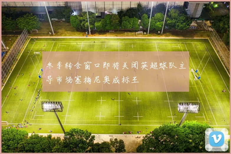 冬季转会窗口即将关闭英超球队主导市场塞梅尼奥成标王