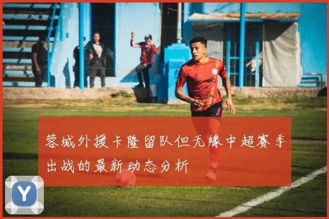 蓉城外援卡隆留队但无缘中超赛季出战的最新动态分析