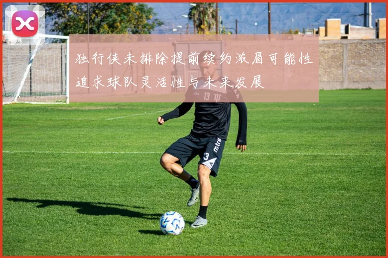 独行侠未排除提前续约浓眉可能性追求球队灵活性与未来发展