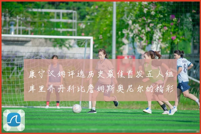 康宁汉姆评选历史最佳首发五人组库里乔丹科比詹姆斯奥尼尔的精彩分析