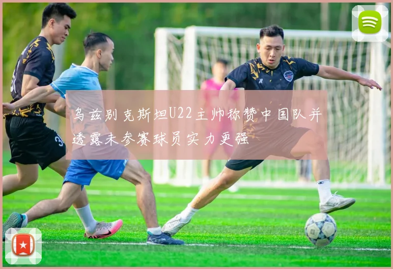 乌兹别克斯坦U22主帅称赞中国队并透露未参赛球员实力更强