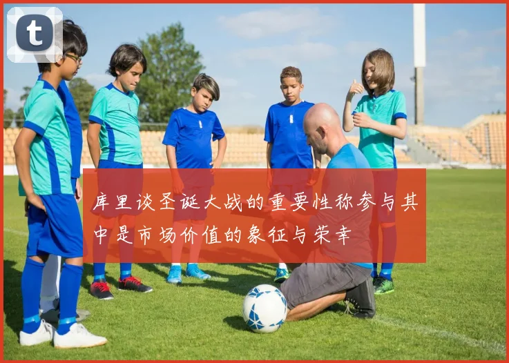 库里谈圣诞大战的重要性称参与其中是市场价值的象征与荣幸