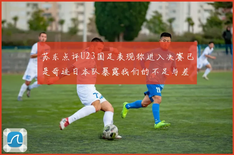苏东点评U23国足表现称进入决赛已是奇迹日本队暴露我们的不足与差距