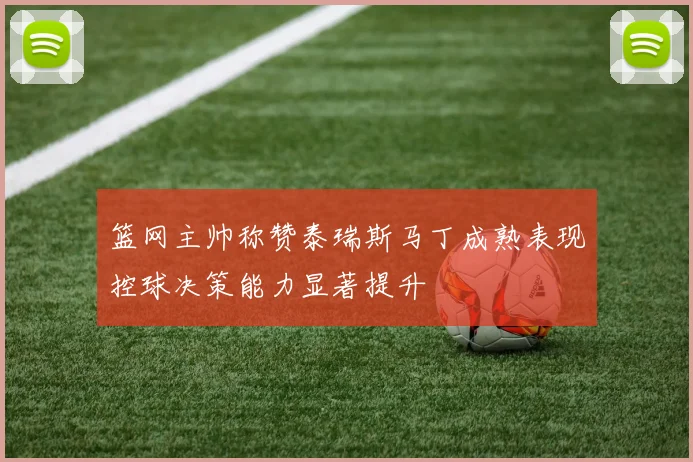篮网主帅称赞泰瑞斯马丁成熟表现控球决策能力显著提升